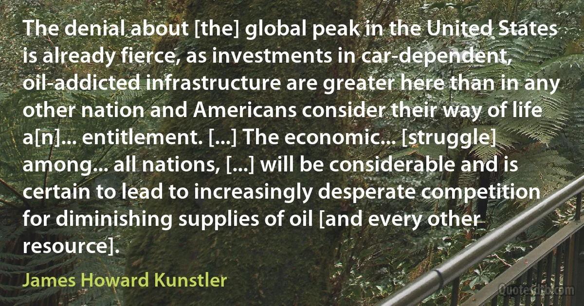 The denial about [the] global peak in the United States is already fierce, as investments in car-dependent, oil-addicted infrastructure are greater here than in any other nation and Americans consider their way of life a[n]... entitlement. [...] The economic... [struggle] among... all nations, [...] will be considerable and is certain to lead to increasingly desperate competition for diminishing supplies of oil [and every other resource]. (James Howard Kunstler)