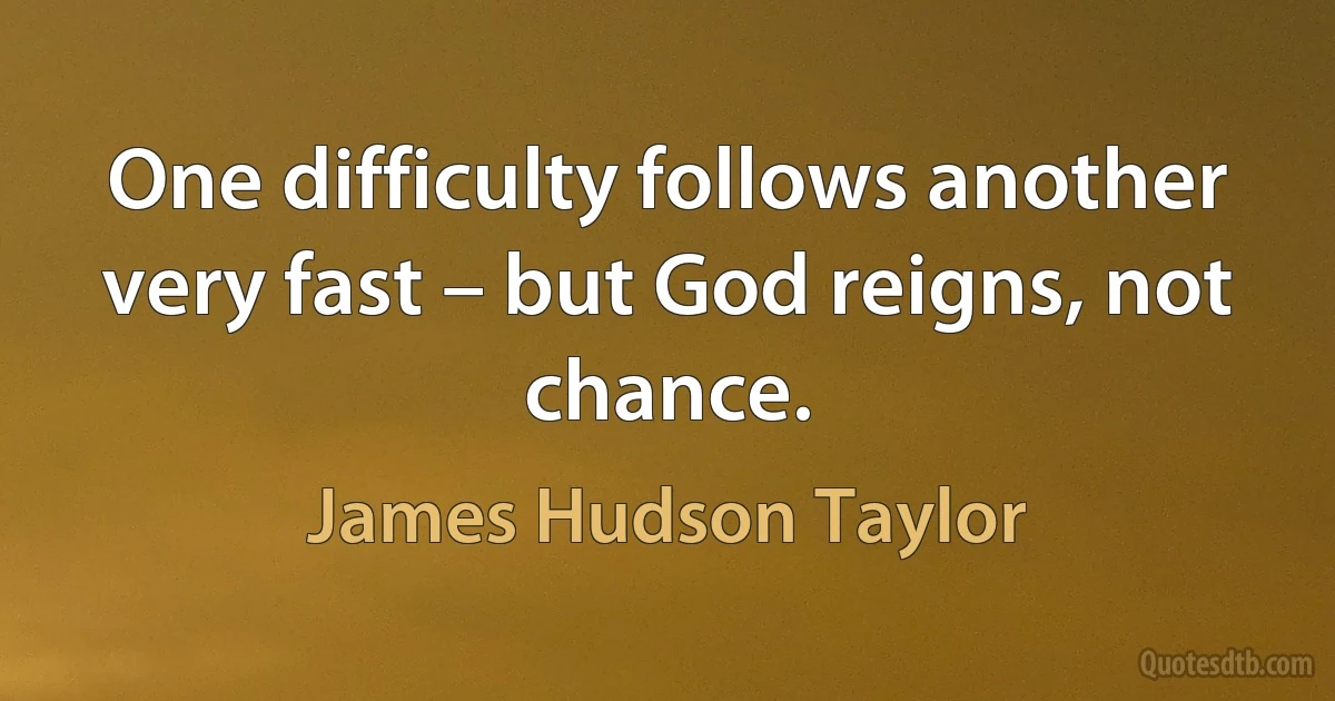 One difficulty follows another very fast – but God reigns, not chance. (James Hudson Taylor)