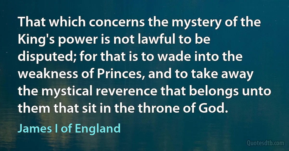 That which concerns the mystery of the King's power is not lawful to be disputed; for that is to wade into the weakness of Princes, and to take away the mystical reverence that belongs unto them that sit in the throne of God. (James I of England)