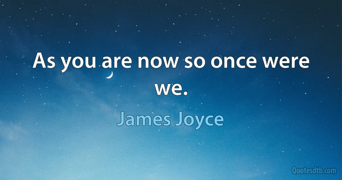 As you are now so once were we. (James Joyce)