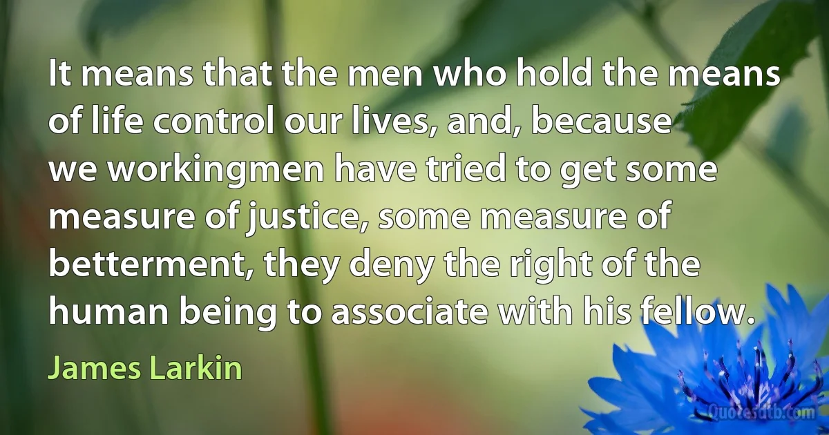 It means that the men who hold the means of life control our lives, and, because we workingmen have tried to get some measure of justice, some measure of betterment, they deny the right of the human being to associate with his fellow. (James Larkin)