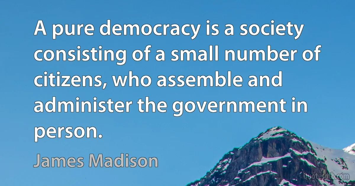 A pure democracy is a society consisting of a small number of citizens, who assemble and administer the government in person. (James Madison)