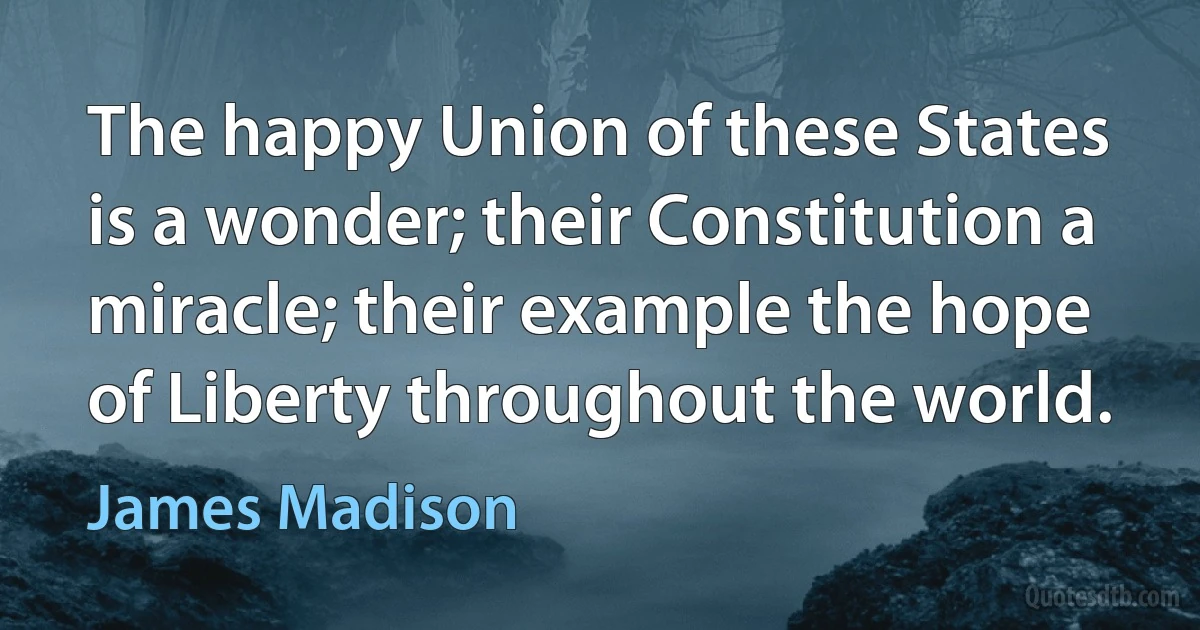 The happy Union of these States is a wonder; their Constitution a miracle; their example the hope of Liberty throughout the world. (James Madison)