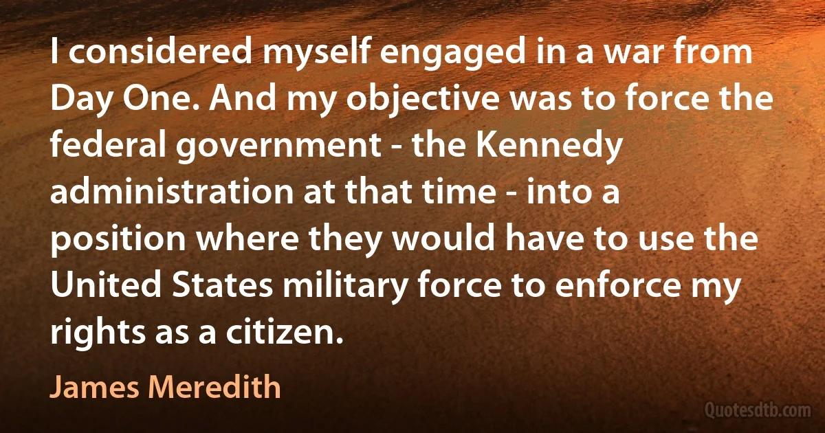 I considered myself engaged in a war from Day One. And my objective was to force the federal government - the Kennedy administration at that time - into a position where they would have to use the United States military force to enforce my rights as a citizen. (James Meredith)