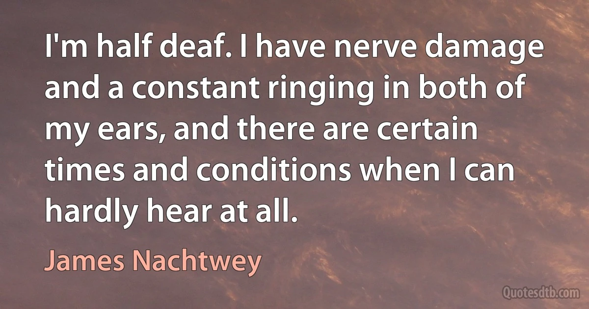 I'm half deaf. I have nerve damage and a constant ringing in both of my ears, and there are certain times and conditions when I can hardly hear at all. (James Nachtwey)