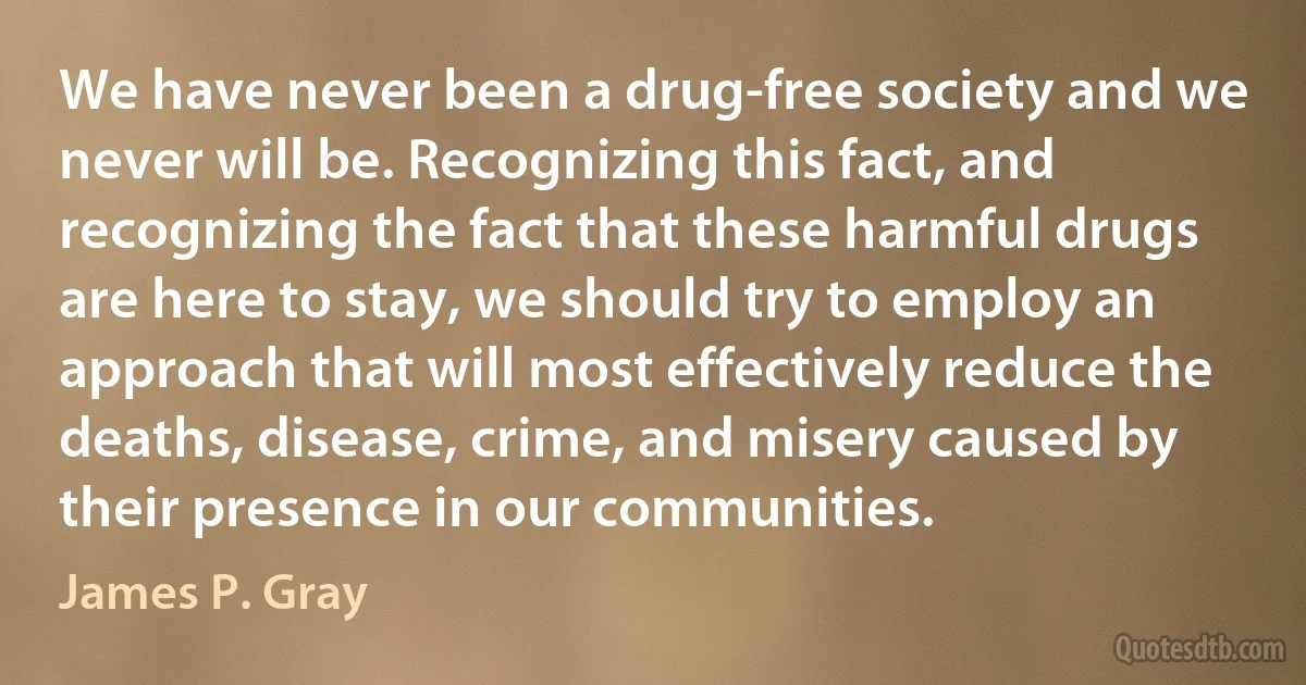 We have never been a drug-free society and we never will be. Recognizing this fact, and recognizing the fact that these harmful drugs are here to stay, we should try to employ an approach that will most effectively reduce the deaths, disease, crime, and misery caused by their presence in our communities. (James P. Gray)