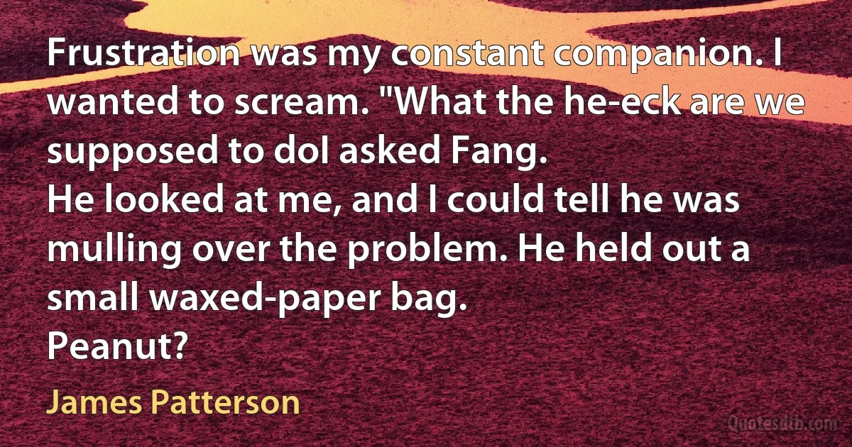 Frustration was my constant companion. I wanted to scream. "What the he-eck are we supposed to doI asked Fang.
He looked at me, and I could tell he was mulling over the problem. He held out a small waxed-paper bag.
Peanut? (James Patterson)