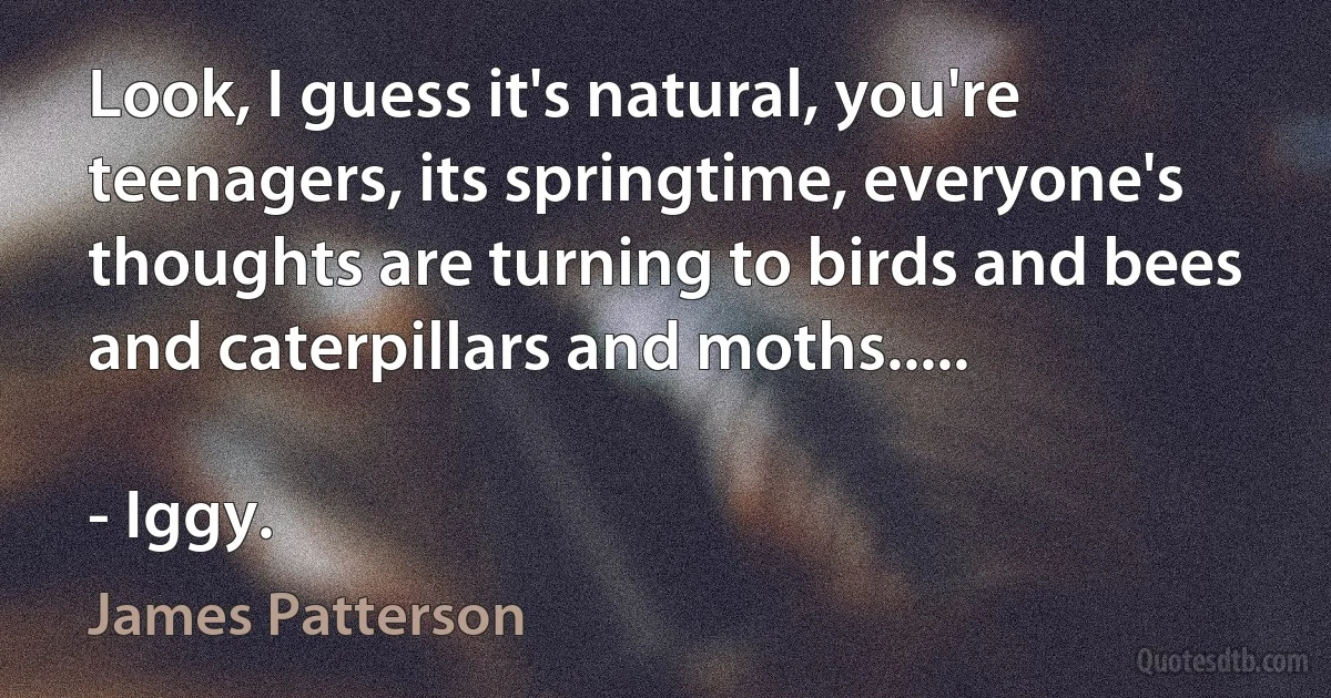 Look, I guess it's natural, you're teenagers, its springtime, everyone's thoughts are turning to birds and bees and caterpillars and moths.....

- Iggy. (James Patterson)