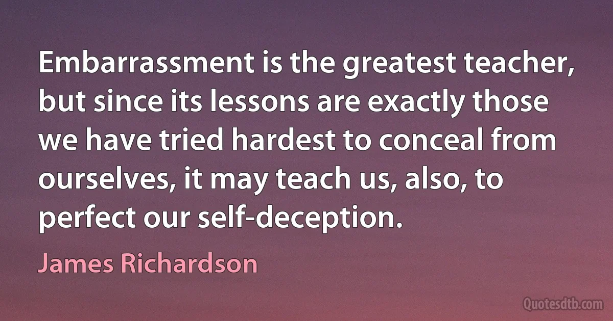 Embarrassment is the greatest teacher, but since its lessons are exactly those we have tried hardest to conceal from ourselves, it may teach us, also, to perfect our self-deception. (James Richardson)