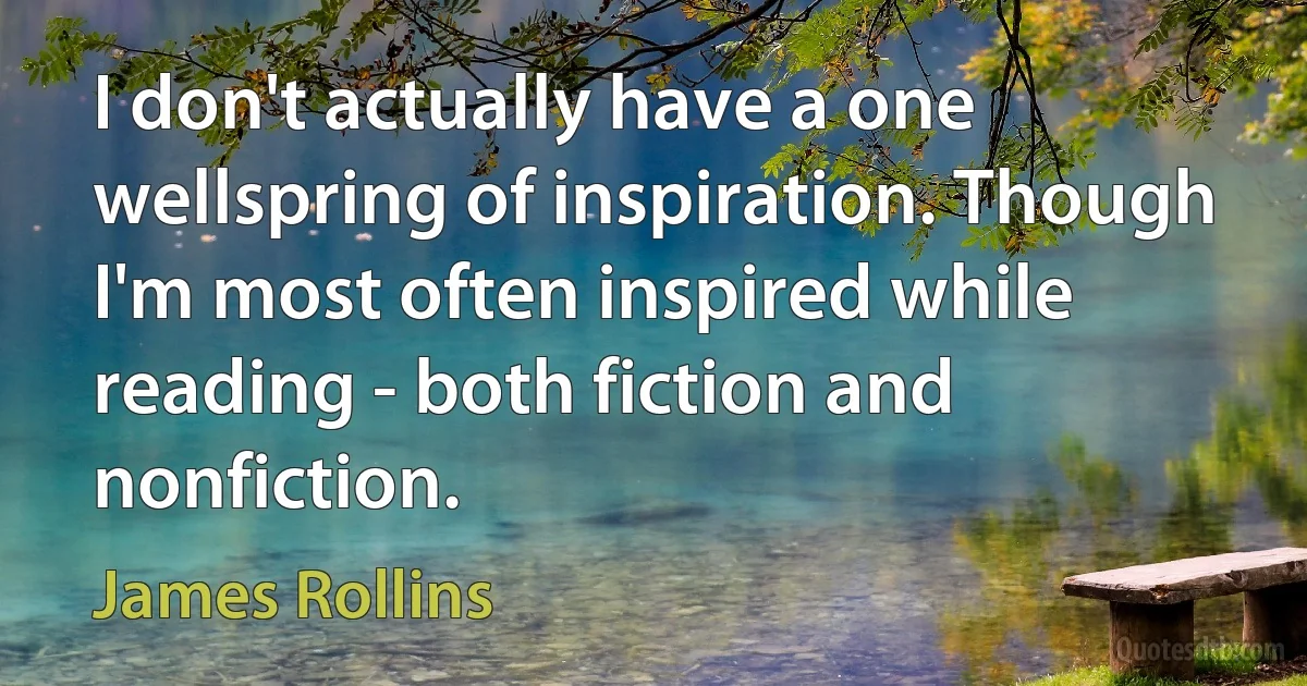 I don't actually have a one wellspring of inspiration. Though I'm most often inspired while reading - both fiction and nonfiction. (James Rollins)