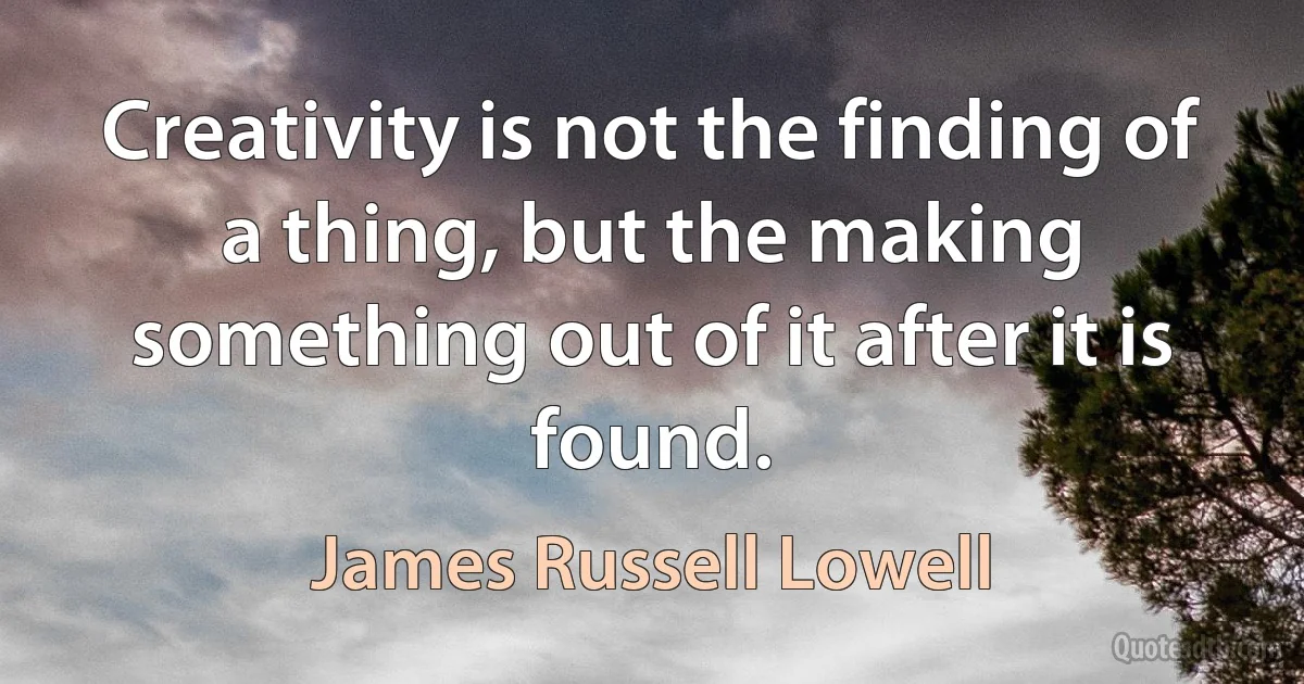 Creativity is not the finding of a thing, but the making something out of it after it is found. (James Russell Lowell)