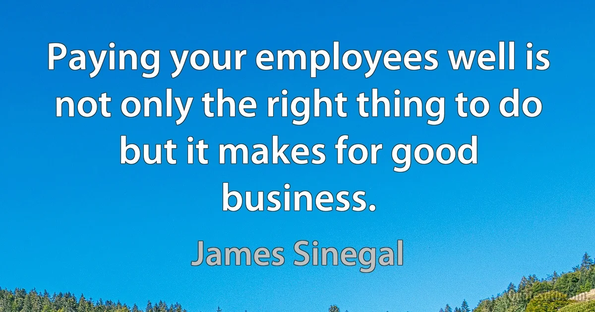 Paying your employees well is not only the right thing to do but it makes for good business. (James Sinegal)