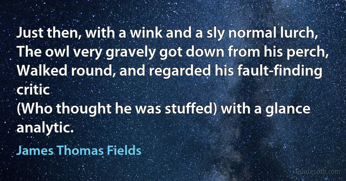 Just then, with a wink and a sly normal lurch,
The owl very gravely got down from his perch,
Walked round, and regarded his fault-finding critic
(Who thought he was stuffed) with a glance analytic. (James Thomas Fields)