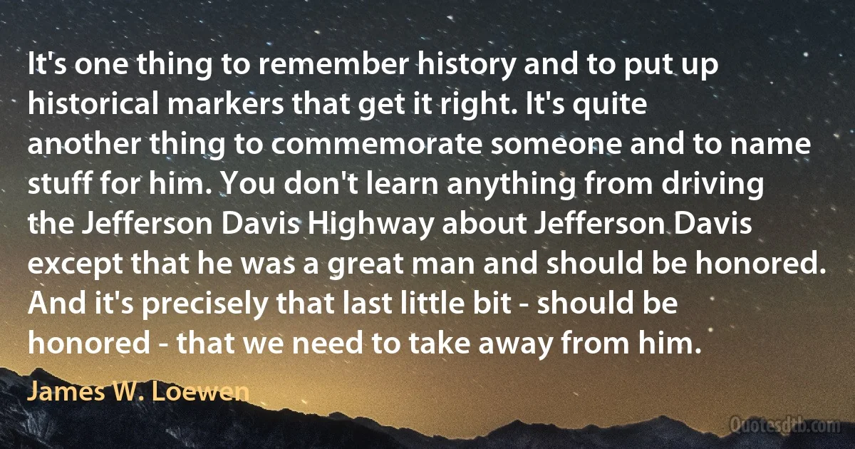 It's one thing to remember history and to put up historical markers that get it right. It's quite another thing to commemorate someone and to name stuff for him. You don't learn anything from driving the Jefferson Davis Highway about Jefferson Davis except that he was a great man and should be honored. And it's precisely that last little bit - should be honored - that we need to take away from him. (James W. Loewen)