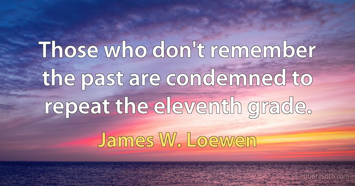 Those who don't remember the past are condemned to repeat the eleventh grade. (James W. Loewen)