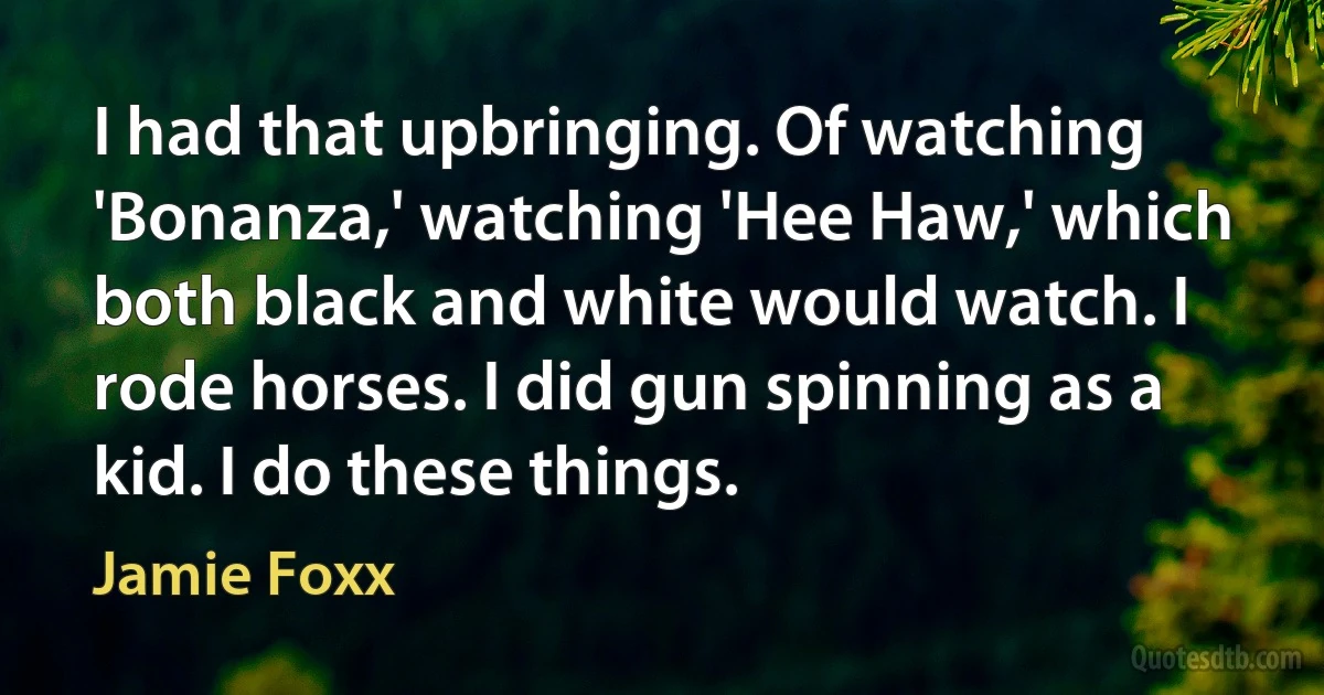 I had that upbringing. Of watching 'Bonanza,' watching 'Hee Haw,' which both black and white would watch. I rode horses. I did gun spinning as a kid. I do these things. (Jamie Foxx)