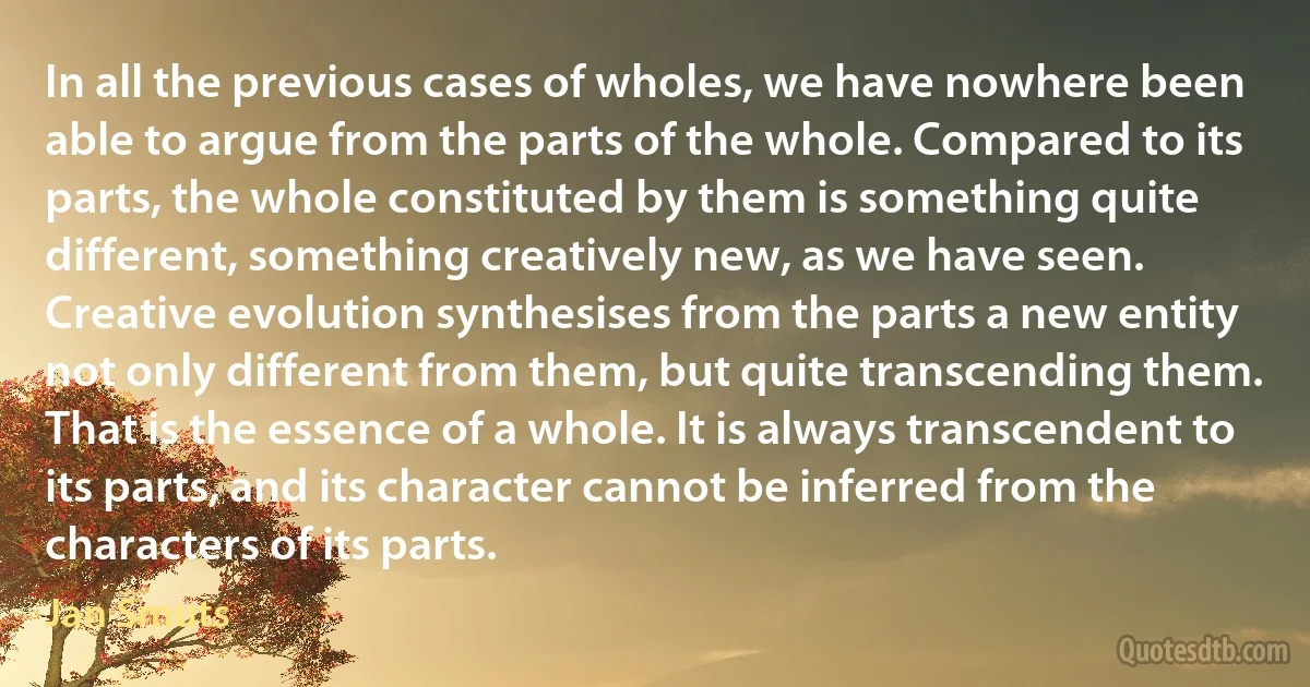 In all the previous cases of wholes, we have nowhere been able to argue from the parts of the whole. Compared to its parts, the whole constituted by them is something quite different, something creatively new, as we have seen. Creative evolution synthesises from the parts a new entity not only different from them, but quite transcending them. That is the essence of a whole. It is always transcendent to its parts, and its character cannot be inferred from the characters of its parts. (Jan Smuts)