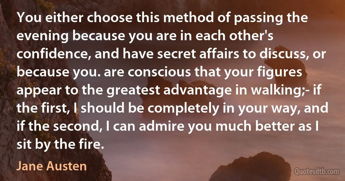 You either choose this method of passing the evening because you are in each other's confidence, and have secret affairs to discuss, or because you. are conscious that your figures appear to the greatest advantage in walking;- if the first, I should be completely in your way, and if the second, I can admire you much better as I sit by the fire. (Jane Austen)