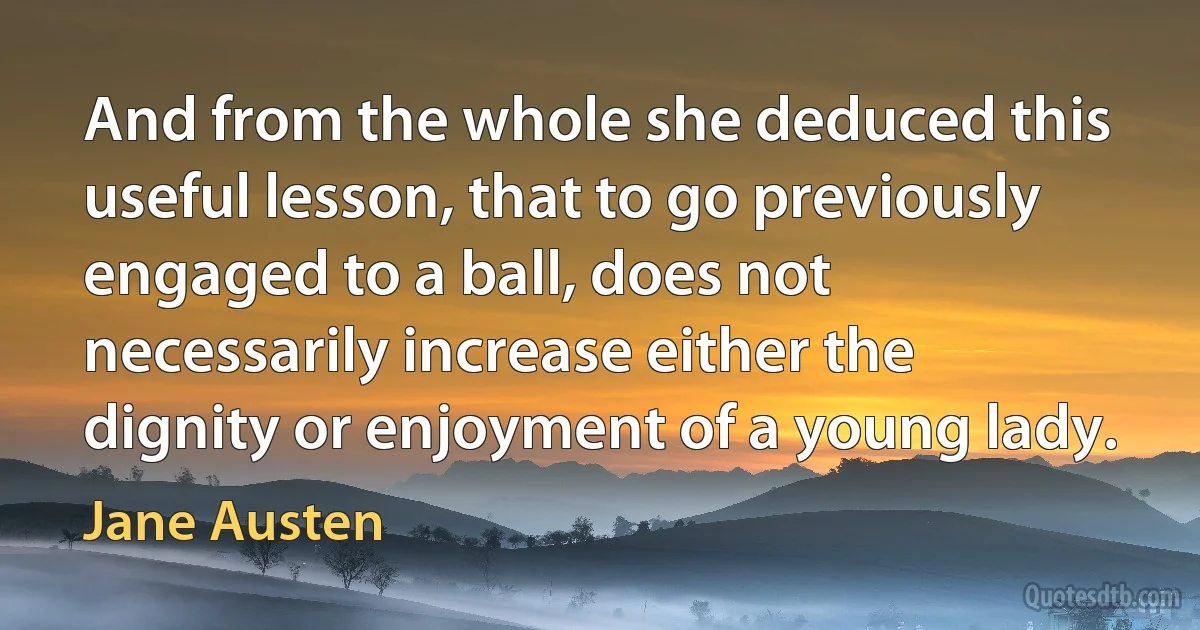 And from the whole she deduced this useful lesson, that to go previously engaged to a ball, does not necessarily increase either the dignity or enjoyment of a young lady. (Jane Austen)