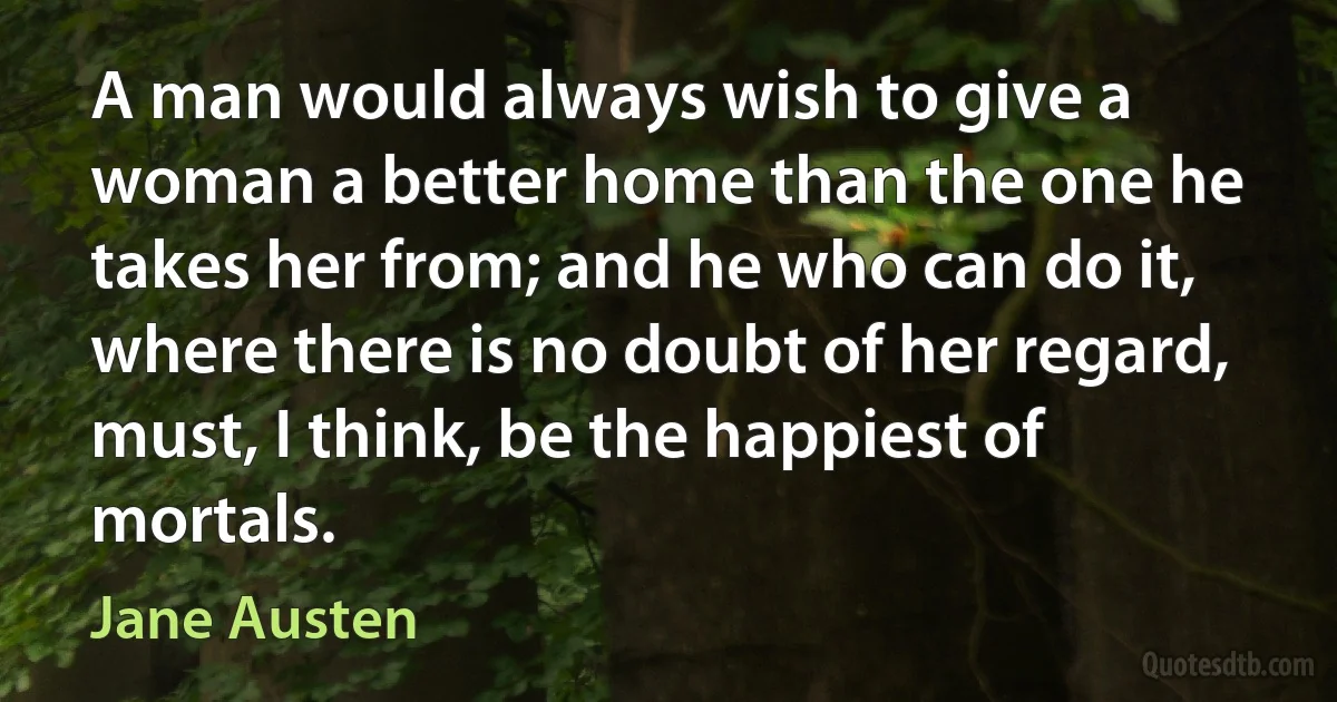 A man would always wish to give a woman a better home than the one he takes her from; and he who can do it, where there is no doubt of her regard, must, I think, be the happiest of mortals. (Jane Austen)