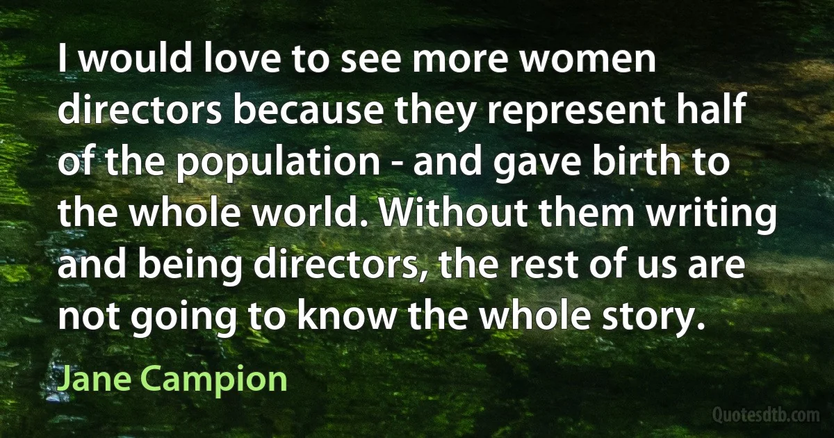 I would love to see more women directors because they represent half of the population - and gave birth to the whole world. Without them writing and being directors, the rest of us are not going to know the whole story. (Jane Campion)