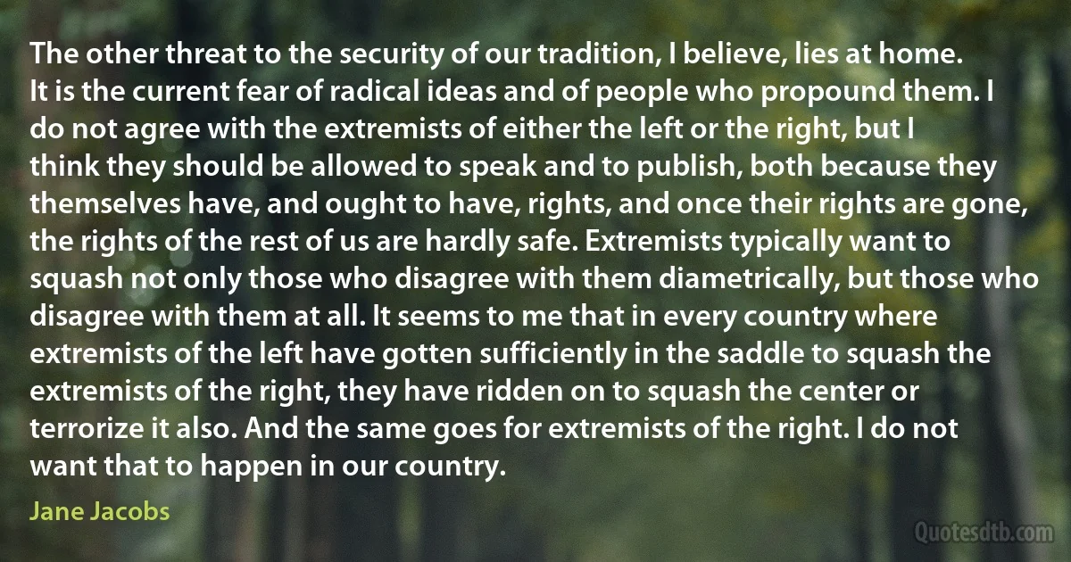 The other threat to the security of our tradition, I believe, lies at home. It is the current fear of radical ideas and of people who propound them. I do not agree with the extremists of either the left or the right, but I think they should be allowed to speak and to publish, both because they themselves have, and ought to have, rights, and once their rights are gone, the rights of the rest of us are hardly safe. Extremists typically want to squash not only those who disagree with them diametrically, but those who disagree with them at all. It seems to me that in every country where extremists of the left have gotten sufficiently in the saddle to squash the extremists of the right, they have ridden on to squash the center or terrorize it also. And the same goes for extremists of the right. I do not want that to happen in our country. (Jane Jacobs)