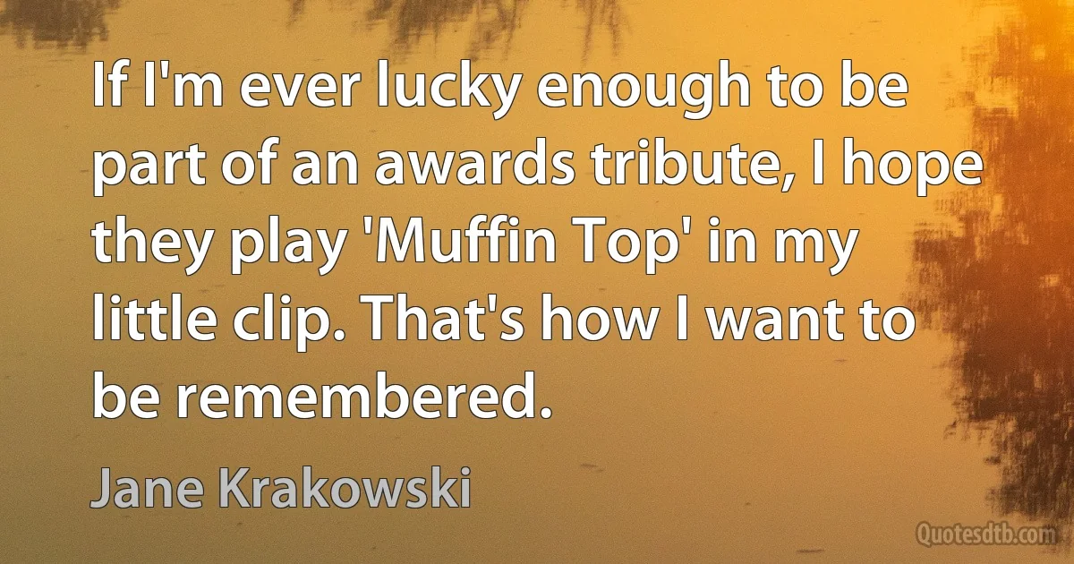 If I'm ever lucky enough to be part of an awards tribute, I hope they play 'Muffin Top' in my little clip. That's how I want to be remembered. (Jane Krakowski)