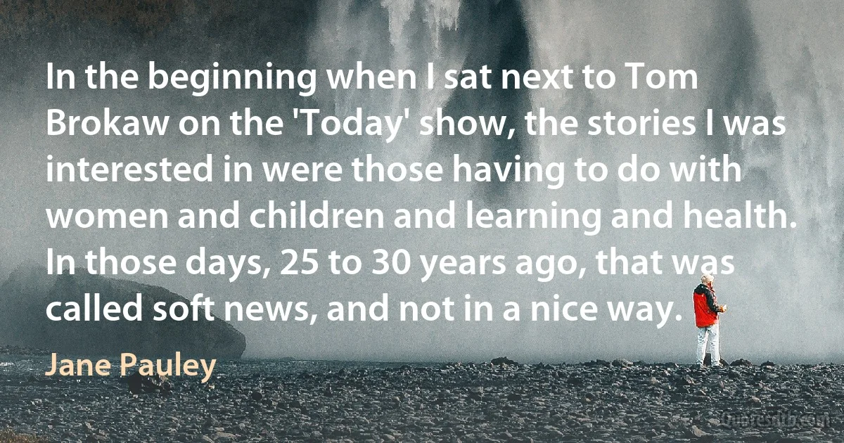 In the beginning when I sat next to Tom Brokaw on the 'Today' show, the stories I was interested in were those having to do with women and children and learning and health. In those days, 25 to 30 years ago, that was called soft news, and not in a nice way. (Jane Pauley)