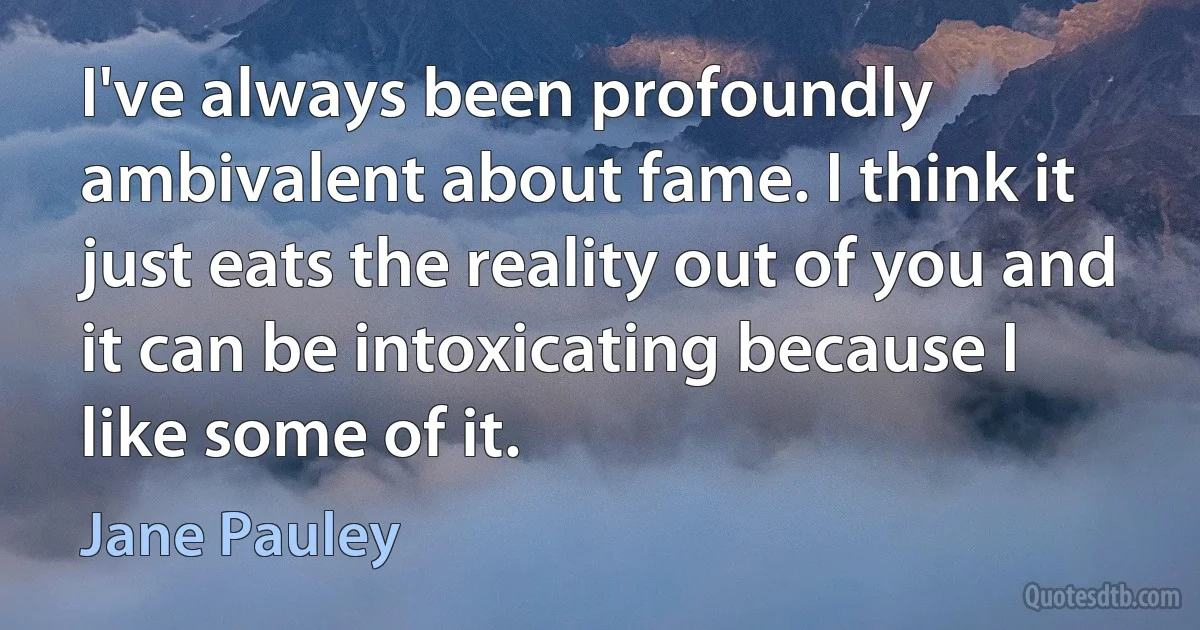 I've always been profoundly ambivalent about fame. I think it just eats the reality out of you and it can be intoxicating because I like some of it. (Jane Pauley)