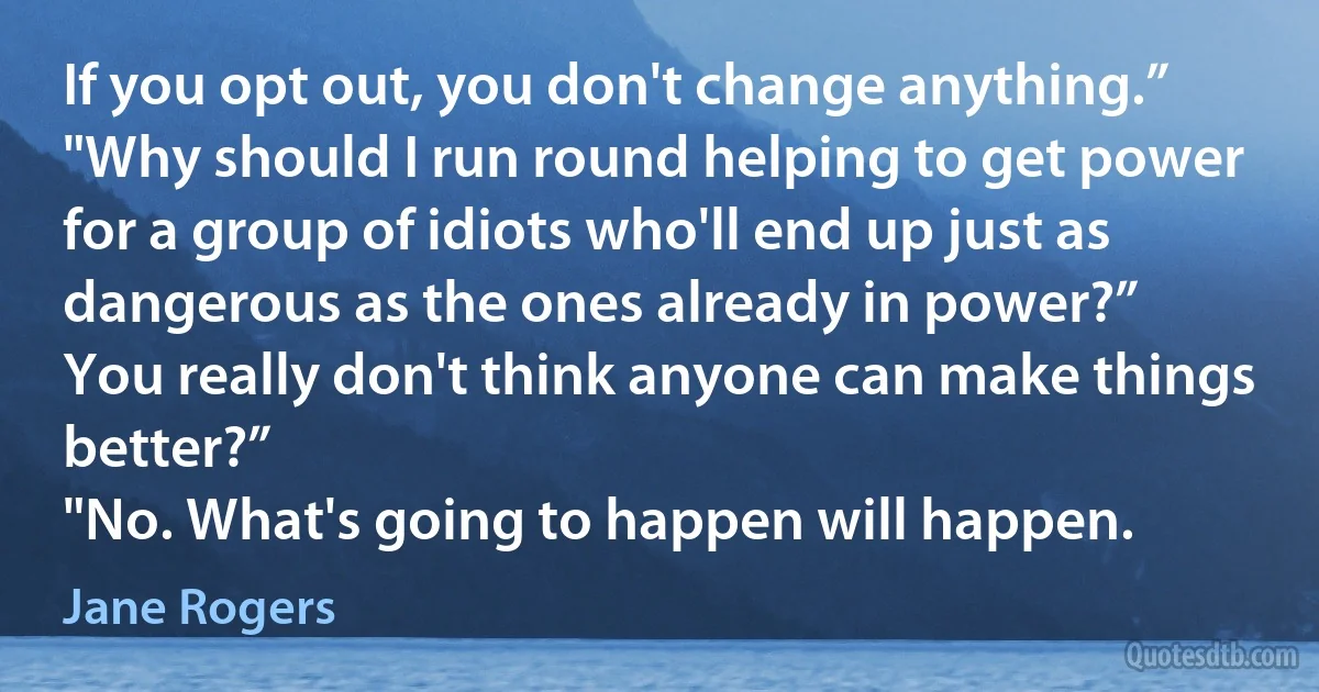 If you opt out, you don't change anything.”
"Why should I run round helping to get power for a group of idiots who'll end up just as dangerous as the ones already in power?”
You really don't think anyone can make things better?”
"No. What's going to happen will happen. (Jane Rogers)