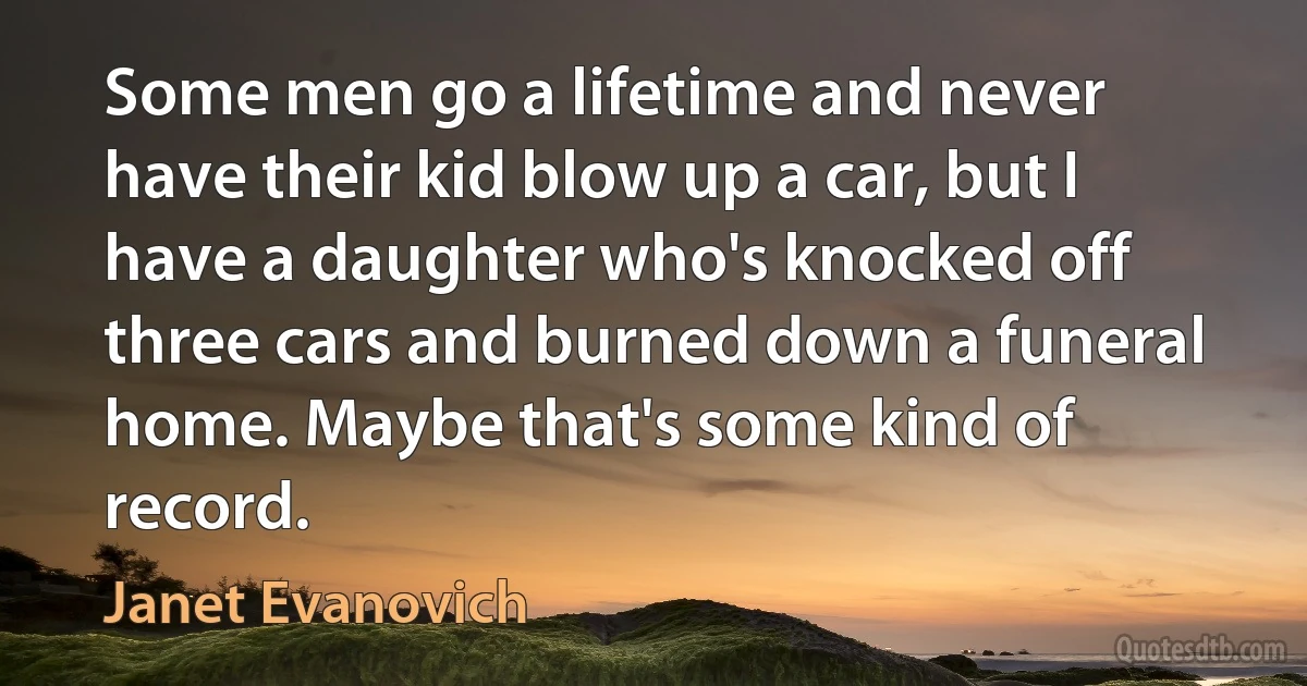 Some men go a lifetime and never have their kid blow up a car, but I have a daughter who's knocked off three cars and burned down a funeral home. Maybe that's some kind of record. (Janet Evanovich)