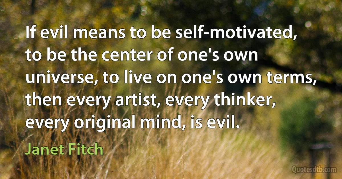 If evil means to be self-motivated, to be the center of one's own universe, to live on one's own terms, then every artist, every thinker, every original mind, is evil. (Janet Fitch)