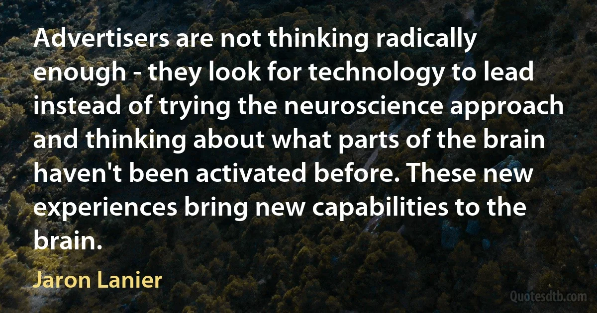 Advertisers are not thinking radically enough - they look for technology to lead instead of trying the neuroscience approach and thinking about what parts of the brain haven't been activated before. These new experiences bring new capabilities to the brain. (Jaron Lanier)