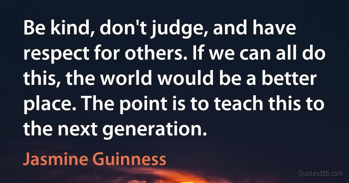 Be kind, don't judge, and have respect for others. If we can all do this, the world would be a better place. The point is to teach this to the next generation. (Jasmine Guinness)