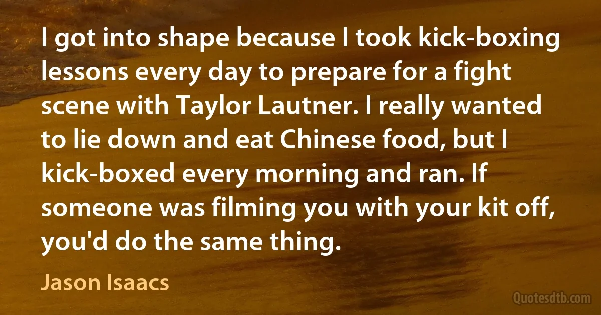 I got into shape because I took kick-boxing lessons every day to prepare for a fight scene with Taylor Lautner. I really wanted to lie down and eat Chinese food, but I kick-boxed every morning and ran. If someone was filming you with your kit off, you'd do the same thing. (Jason Isaacs)