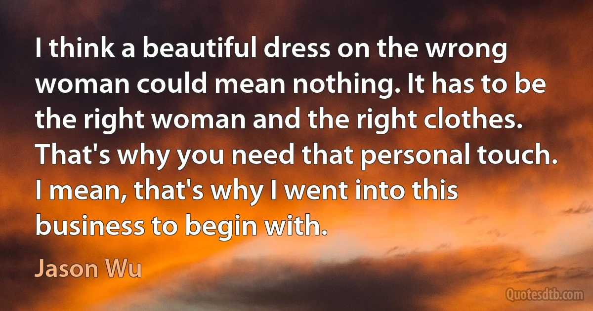 I think a beautiful dress on the wrong woman could mean nothing. It has to be the right woman and the right clothes. That's why you need that personal touch. I mean, that's why I went into this business to begin with. (Jason Wu)