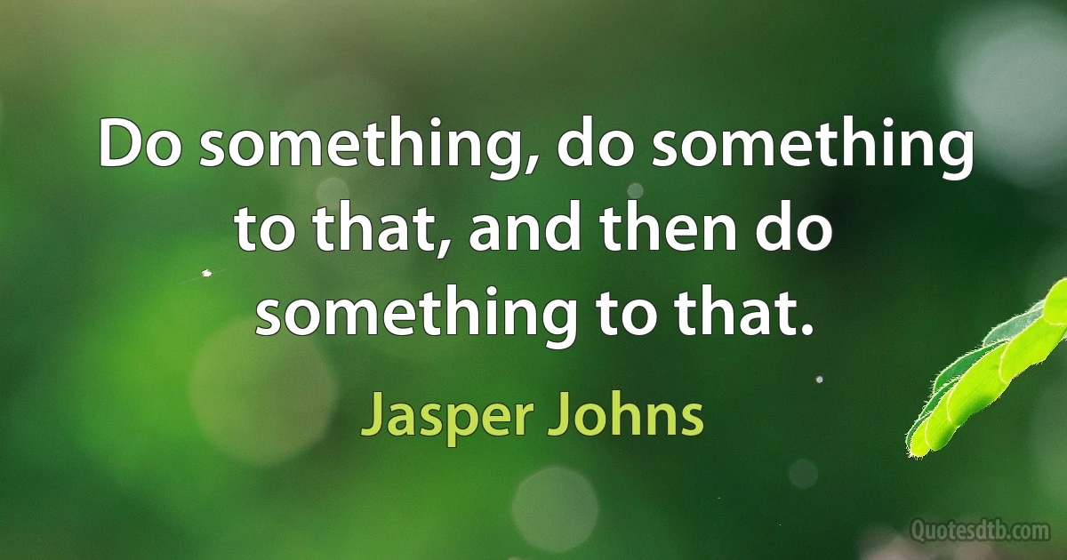 Do something, do something to that, and then do something to that. (Jasper Johns)