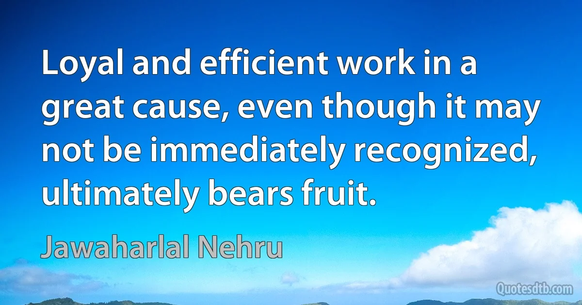 Loyal and efficient work in a great cause, even though it may not be immediately recognized, ultimately bears fruit. (Jawaharlal Nehru)