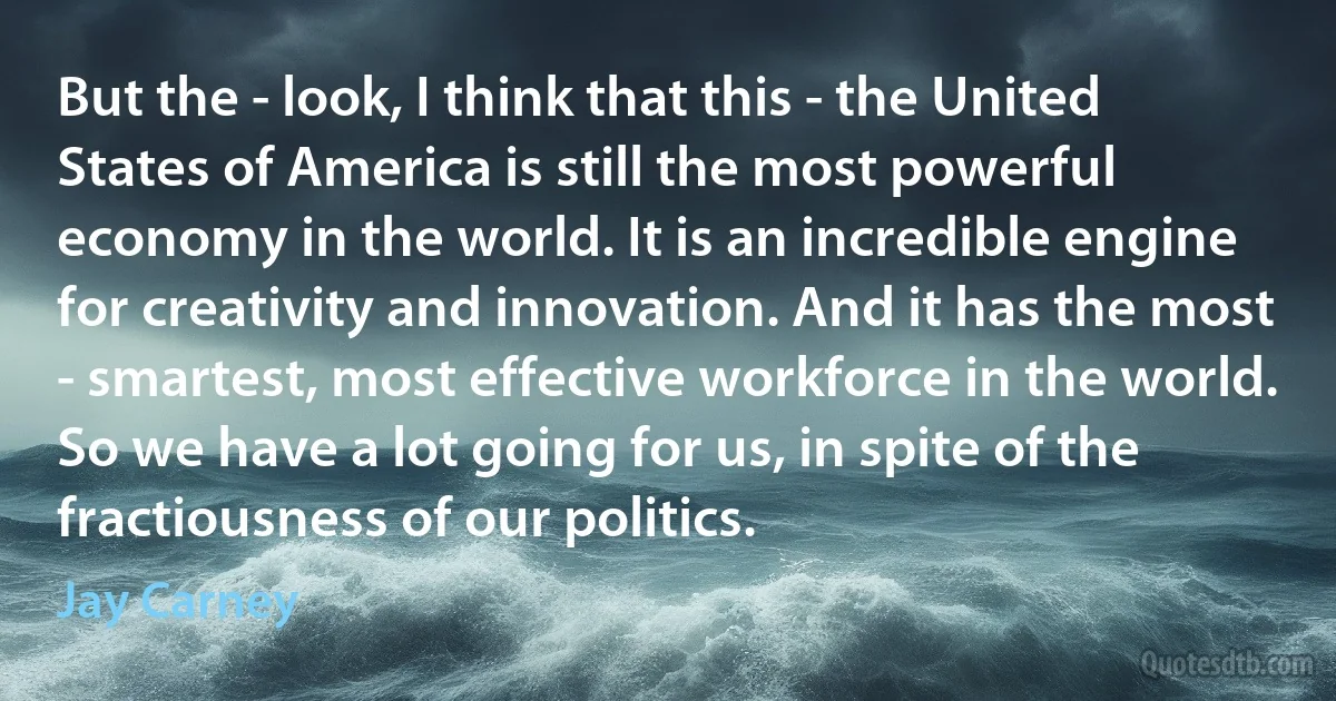 But the - look, I think that this - the United States of America is still the most powerful economy in the world. It is an incredible engine for creativity and innovation. And it has the most - smartest, most effective workforce in the world. So we have a lot going for us, in spite of the fractiousness of our politics. (Jay Carney)