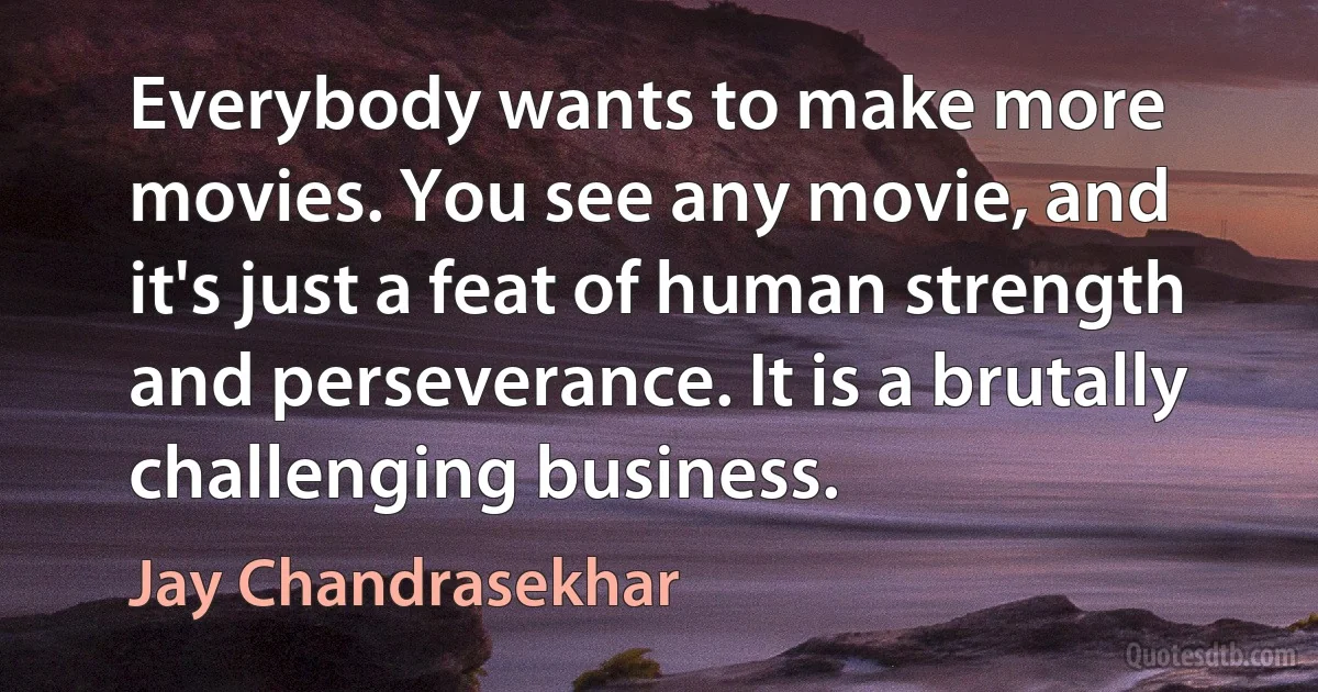 Everybody wants to make more movies. You see any movie, and it's just a feat of human strength and perseverance. It is a brutally challenging business. (Jay Chandrasekhar)