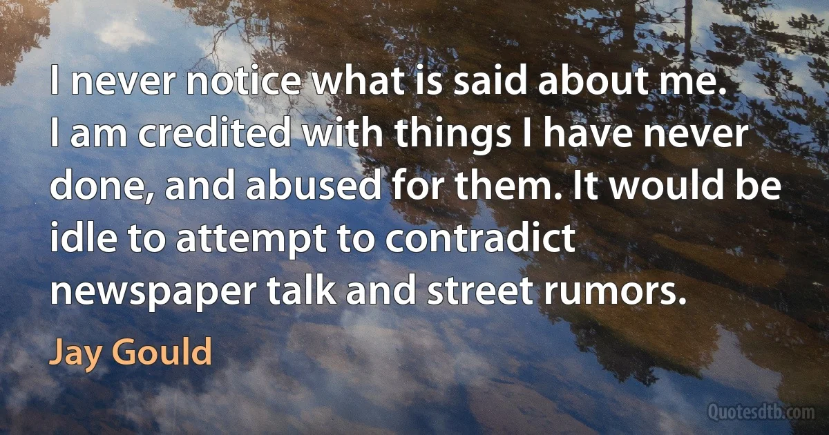 I never notice what is said about me. I am credited with things I have never done, and abused for them. It would be idle to attempt to contradict newspaper talk and street rumors. (Jay Gould)