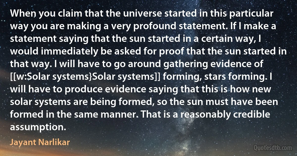 When you claim that the universe started in this particular way you are making a very profound statement. If I make a statement saying that the sun started in a certain way, I would immediately be asked for proof that the sun started in that way. I will have to go around gathering evidence of [[w:Solar systems}Solar systems]] forming, stars forming. I will have to produce evidence saying that this is how new solar systems are being formed, so the sun must have been formed in the same manner. That is a reasonably credible assumption. (Jayant Narlikar)