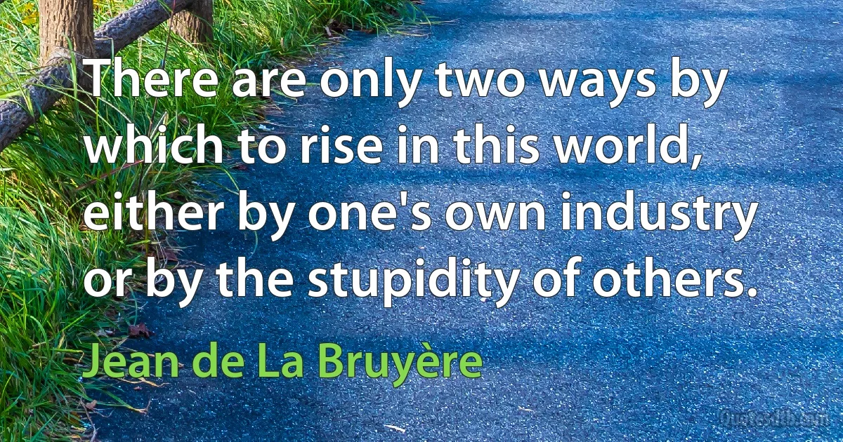 There are only two ways by which to rise in this world, either by one's own industry or by the stupidity of others. (Jean de La Bruyère)