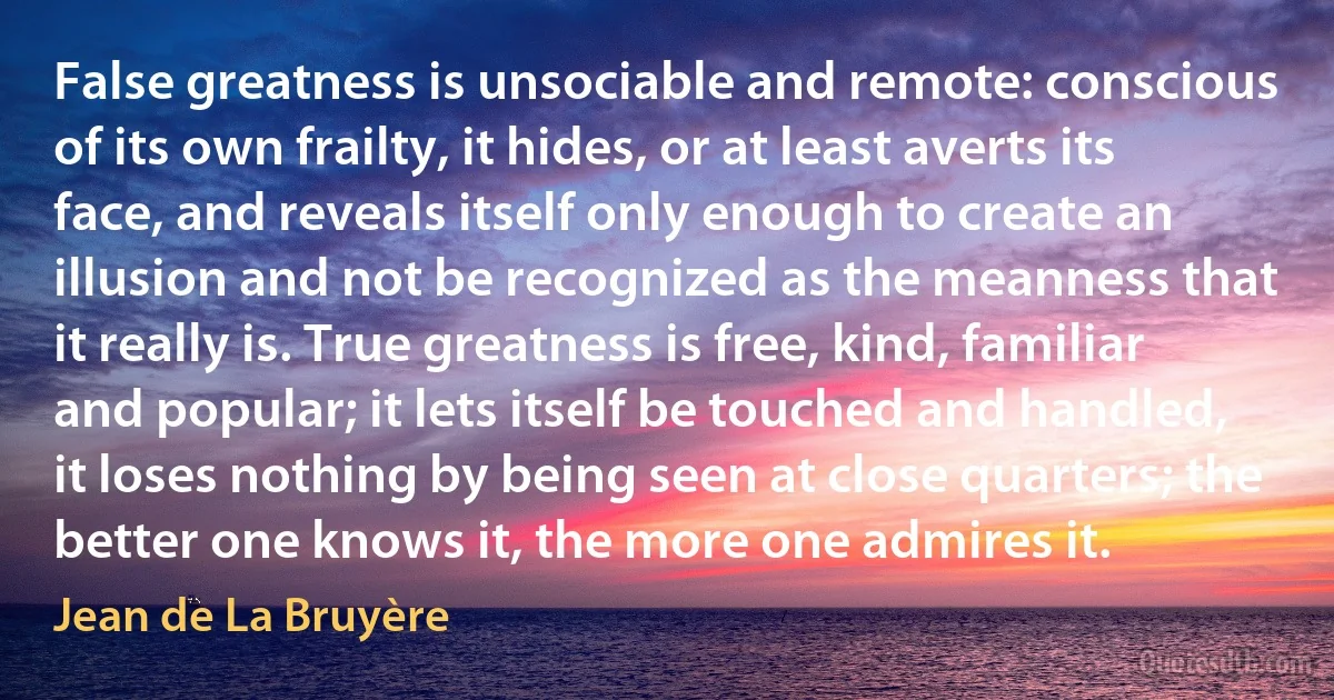 False greatness is unsociable and remote: conscious of its own frailty, it hides, or at least averts its face, and reveals itself only enough to create an illusion and not be recognized as the meanness that it really is. True greatness is free, kind, familiar and popular; it lets itself be touched and handled, it loses nothing by being seen at close quarters; the better one knows it, the more one admires it. (Jean de La Bruyère)