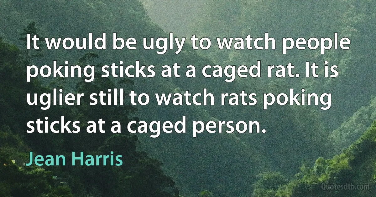 It would be ugly to watch people poking sticks at a caged rat. It is uglier still to watch rats poking sticks at a caged person. (Jean Harris)