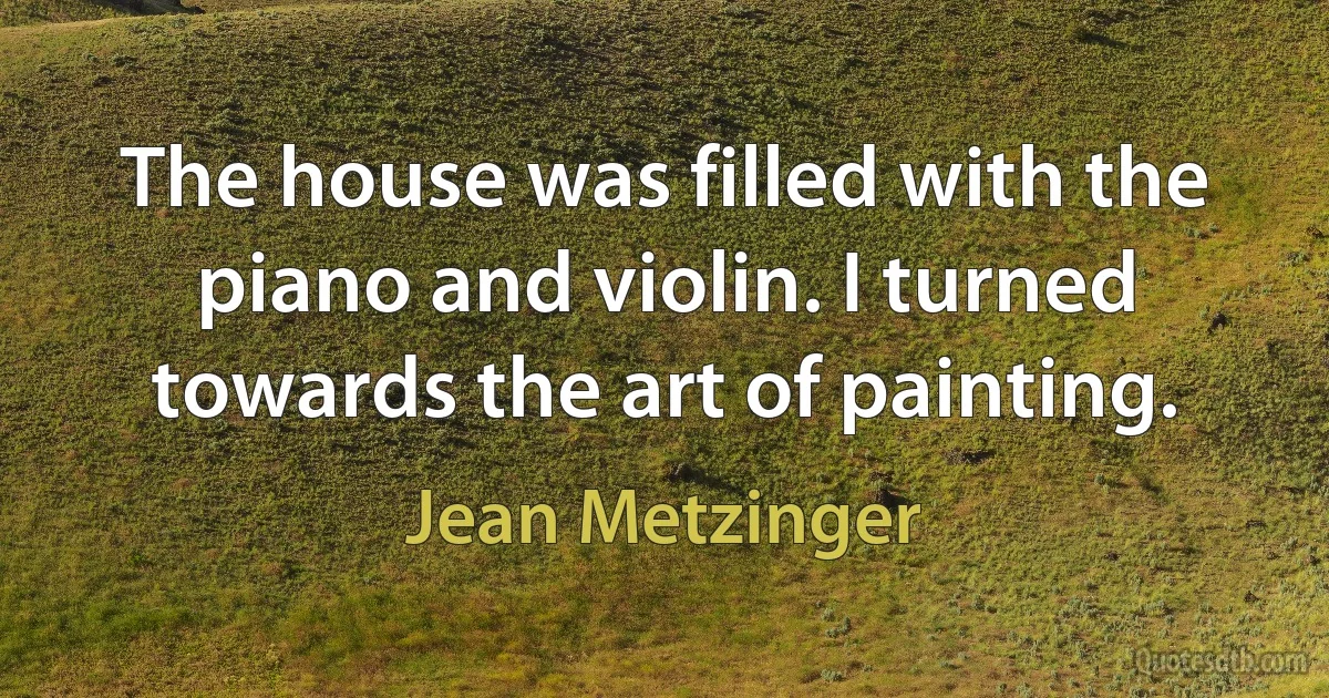 The house was filled with the piano and violin. I turned towards the art of painting. (Jean Metzinger)