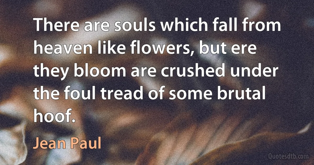 There are souls which fall from heaven like flowers, but ere they bloom are crushed under the foul tread of some brutal hoof. (Jean Paul)