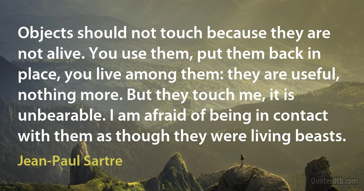 Objects should not touch because they are not alive. You use them, put them back in place, you live among them: they are useful, nothing more. But they touch me, it is unbearable. I am afraid of being in contact with them as though they were living beasts. (Jean-Paul Sartre)