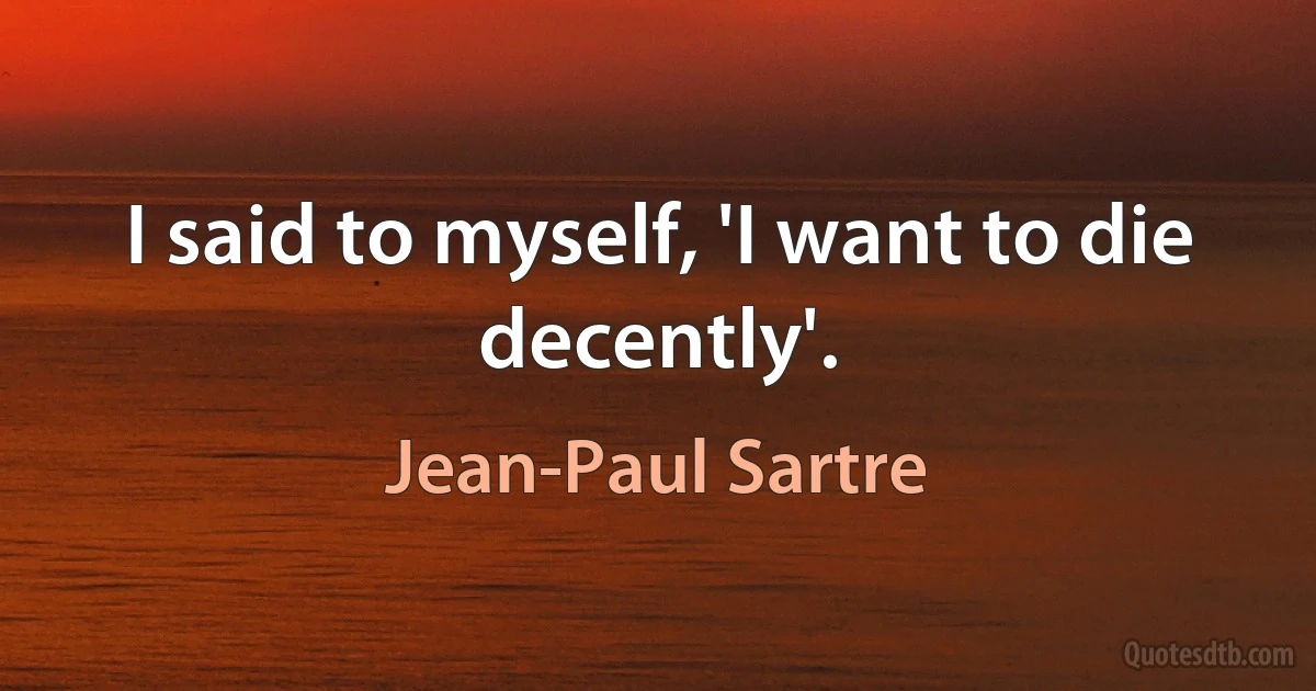 I said to myself, 'I want to die decently'. (Jean-Paul Sartre)