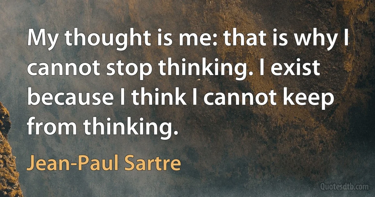 My thought is me: that is why I cannot stop thinking. I exist because I think I cannot keep from thinking. (Jean-Paul Sartre)